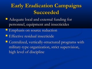 Early Eradication CampaignsEarly Eradication Campaigns
SucceededSucceeded
 Adequate local and external funding forAdequate local and external funding for
personnel, equipment and insecticidespersonnel, equipment and insecticides
 Emphasis on source reductionEmphasis on source reduction
 Effective residual insecticideEffective residual insecticide
 Centralized, vertically-structured programs withCentralized, vertically-structured programs with
military-type organization, strict supervision,military-type organization, strict supervision,
high level of disciplinehigh level of discipline
 