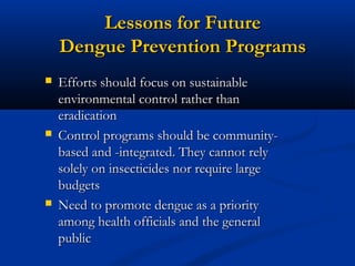 Lessons for FutureLessons for Future
Dengue Prevention ProgramsDengue Prevention Programs
 Efforts should focus on sustainableEfforts should focus on sustainable
environmental control rather thanenvironmental control rather than
eradicationeradication
 Control programs should be community-Control programs should be community-
based and -integrated. They cannot relybased and -integrated. They cannot rely
solely on insecticides nor require largesolely on insecticides nor require large
budgetsbudgets
 Need to promote dengue as a priorityNeed to promote dengue as a priority
among health officials and the generalamong health officials and the general
publicpublic
 