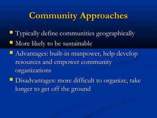 Community ApproachesCommunity Approaches
 Typically define communities geographicallyTypically define communities geographically
 More likely to be sustainableMore likely to be sustainable
 Advantages: built-in manpower, help developAdvantages: built-in manpower, help develop
resources and empower communityresources and empower community
organizationsorganizations
 Disadvantages: more difficult to organize, takeDisadvantages: more difficult to organize, take
longer to get off the groundlonger to get off the ground
 