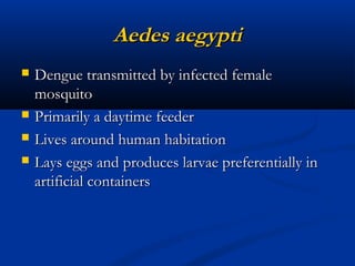 Aedes aegyptiAedes aegypti
 Dengue transmitted by infected femaleDengue transmitted by infected female
mosquitomosquito
 Primarily a daytime feederPrimarily a daytime feeder
 Lives around human habitationLives around human habitation
 Lays eggs and produces larvae preferentially inLays eggs and produces larvae preferentially in
artificial containersartificial containers
 