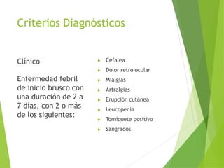 Criterios Diagnósticos
Clínico
Enfermedad febril
de inicio brusco con
una duración de 2 a
7 días, con 2 o más
de los siguientes:
▶ Cefalea
▶ Dolor retro ocular
▶ Mialgias
▶ Artralgias
▶ Erupción cutánea
▶ Leucopenia
▶ Torniquete positivo
▶ Sangrados
 