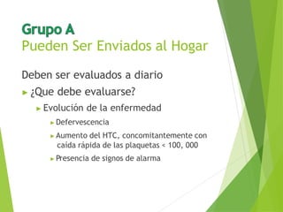Pueden Ser Enviados al Hogar
Deben ser evaluados a diario
▶ ¿Que debe evaluarse?
▶ Evolución de la enfermedad
▶ Defervescencia
▶ Aumento del HTC, concomitantemente con
caída rápida de las plaquetas < 100, 000
▶ Presencia de signos de alarma
 