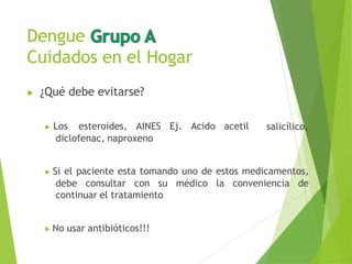 Dengue
Cuidados en el Hogar
▶ ¿Qué debe evitarse?
salicílico,
▶ Los esteroides, AINES Ej. Acido acetil
diclofenac, naproxeno
▶ Si el paciente esta tomando uno de estos medicamentos,
debe consultar con su médico la conveniencia de
continuar el tratamiento
▶ No usar antibióticos!!!
 