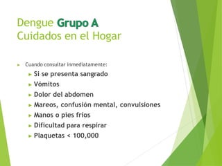 Dengue
Cuidados en el Hogar
▶ Cuando consultar inmediatamente:
▶ Si se presenta sangrado
▶ Vómitos
▶ Dolor del abdomen
▶ Mareos, confusión mental, convulsiones
▶ Manos o pies fríos
▶ Dificultad para respirar
▶ Plaquetas < 100,000
 