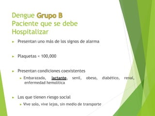 Dengue
Paciente que se debe
Hospitalizar
▶ Presentan uno más de los signos de alarma
▶ Plaquetas < 100,000
▶ Presentan condiciones coexistentes
▶ Embarazada, lactante, senil, obeso, diabético, renal,
enfermedad hemolítica
▶ Los que tienen riesgo social
▶ Vive solo, vive lejos, sin medio de transporte
 