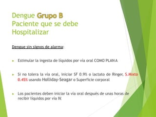 Dengue
Paciente que se debe
Hospitalizar
Dengue sin signos de alarma:
▶ Estimular la ingesta de líquidos por vía oral COMO PLAN A
▶ Si no tolera la vía oral, iniciar SF 0.9% o lactato de Ringer, S.Mixto
0.45% usando Holliday-Seagar o Superficie corporal
▶ Los pacientes deben iniciar la vía oral después de unas horas de
recibir líquidos por vía IV
.
 