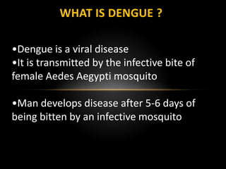 WHAT IS DENGUE ?
•Dengue is a viral disease
•It is transmitted by the infective bite of
female Aedes Aegypti mosquito
•Man develops disease after 5-6 days of
being bitten by an infective mosquito
 