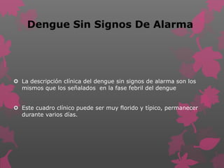 Dengue Sin Signos De Alarma
 La descripción clínica del dengue sin signos de alarma son los
mismos que los señalados en la fase febril del dengue
 Este cuadro clínico puede ser muy florido y típico, permanecer
durante varios días.
 