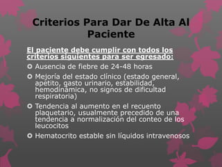 Criterios Para Dar De Alta Al
Paciente
El paciente debe cumplir con todos los
criterios siguientes para ser egresado:
 Ausencia de fiebre de 24-48 horas
 Mejoría del estado clínico (estado general,
apetito, gasto urinario, estabilidad,
hemodinámica, no signos de dificultad
respiratoria)
 Tendencia al aumento en el recuento
plaquetario, usualmente precedido de una
tendencia a normalización del conteo de los
leucocitos
 Hematocrito estable sin líquidos intravenosos
 