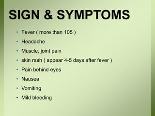SIGN & SYMPTOMS
• Fever ( more than 105 )
• Headache
• Muscle, joint pain
• skin rash ( appear 4-5 days after fever )
• Pain behind eyes
• Nausea
• Vomiting
• Mild bleeding
 