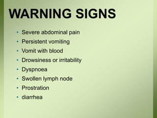 WARNING SIGNS
• Severe abdominal pain
• Persistent vomiting
• Vomit with blood
• Drowsiness or irritability
• Dyspnoea
• Swollen lymph node
• Prostration
• diarrhea
 