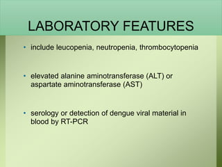 LABORATORY FEATURES
• include leucopenia, neutropenia, thrombocytopenia
• elevated alanine aminotransferase (ALT) or
aspartate aminotransferase (AST)
• serology or detection of dengue viral material in
blood by RT-PCR
 