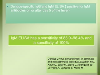 • Dengue-specific IgG and IgM ELISA { positive for IgM
antibodies on or after day 5 of the fever}
IgM ELISA has a sensitivity of 83.9–98.4% and
a specificity of 100%
Dengue 2 virus enhancement in asthmatic
and non asthmatic individual.Guzman MG,
Kouri G, Soler M, Bravo J, Rodríguez de
La Vega A, Vazquez S, Mune M
 