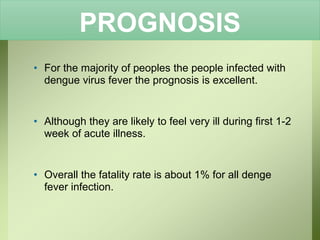 PROGNOSIS
• For the majority of peoples the people infected with
dengue virus fever the prognosis is excellent.
• Although they are likely to feel very ill during first 1-2
week of acute illness.
• Overall the fatality rate is about 1% for all denge
fever infection.
 