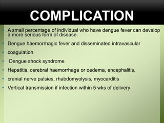 COMPLICATION
• A small percentage of individual who have dengue fever can develop
a more serious form of disease.
• Dengue haemorrhagic fever and disseminated intravascular
• coagulation
• Dengue shock syndrome
• Hepatitis, cerebral haemorrhage or oedema, encephalitis,
• cranial nerve palsies, rhabdomyolysis, myocarditis
• Vertical transmission if infection within 5 wks of delivery
 