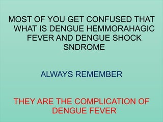MOST OF YOU GET CONFUSED THAT
WHAT IS DENGUE HEMMORAHAGIC
FEVER AND DENGUE SHOCK
SNDROME
ALWAYS REMEMBER
THEY ARE THE COMPLICATION OF
DENGUE FEVER
 