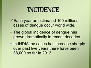 INCIDENCE
Each year an estimated 100 millions
cases of dengue occur world wide.
• The global incidence of dengue has
grown dramatically in recent decades.
• In INDIA the cases has increase sharply
over past five years there have been
38,000 so far in 2013.
 
