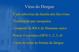 VVíírus do Denguerus do Dengue
É um arbovírus da família dos flavivírusÉ um arbovírus da família dos flavivírus
Transmitido por mosquitosTransmitido por mosquitos
Composto de RNA de filamento únicoComposto de RNA de filamento único
Possui 4 sorotipos (DEN-1, 2, 3, 4)Possui 4 sorotipos (DEN-1, 2, 3, 4)
Causa de todas as formas de dengueCausa de todas as formas de dengue
 