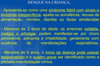 - Apresenta-se como uma síndrome febril com sinais e
sintomas inespecíficos: apatia ou sonolência, recusa da
alimentação, vômitos, diarréia ou fezes amolecidas
- Menores de 2 anos de idade, os sintomas cefaléia,
mialgia e artralgia, podem manifestar-se por choro
persistente, adinamia e irritabilidade, geralmente com
ausência de manifestações respiratórias.
- Menores de 5 anos, o início da doença pode passar
despercebido e o quadro grave ser identificado como a
primeira manifestação clínica.
DENGUE NA CRIANÇA,
 
