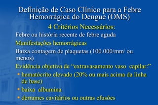 Definição de Caso Clínico para a FebreDefinição de Caso Clínico para a Febre
Hemorrágica do Dengue (OMS)Hemorrágica do Dengue (OMS)
Febre ou história recente de febre agudaFebre ou história recente de febre aguda
Manifestações hemorrágicasManifestações hemorrágicas
Baixa contagem de plaquetas (100.000/mmBaixa contagem de plaquetas (100.000/mm33
ouou
menos)menos)
Evidência objetiva de “extravasamento vaso capilar:”Evidência objetiva de “extravasamento vaso capilar:”
• hematócrito elevado (20% ou mais acima da linhahematócrito elevado (20% ou mais acima da linha
de base)de base)
• baixa albuminabaixa albumina
• derrames cavitários ou outras efusõesderrames cavitários ou outras efusões
4 Critérios Necessários:4 Critérios Necessários:
 