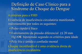 Definição de Caso Clínico para aDefinição de Caso Clínico para a
Síndrome do Choque do DengueSíndrome do Choque do Dengue
4 critérios para a FHD4 critérios para a FHD
Evidência de insuficiência circulatória manifestadaEvidência de insuficiência circulatória manifestada
indiretamente por todos os seguintes:indiretamente por todos os seguintes:
• Pulso rápido e fracoPulso rápido e fraco
• Estreitamento da pressão diferencial (Estreitamento da pressão diferencial (≤ 20 mm20 mm
Hg)Hg) OUOU hipotensão segundo os critérios para idadehipotensão segundo os critérios para idade
• Pele fria e úmida e confusão mentalPele fria e úmida e confusão mental
Choque inconfundível é uma evidência direta deChoque inconfundível é uma evidência direta de
insuficiência circulatóriainsuficiência circulatória
 
