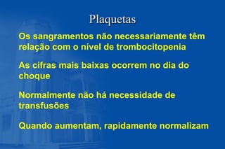 PlaquetasPlaquetas
Os sangramentos não necessariamente têm
relação com o nível de trombocitopenia
As cifras mais baixas ocorrem no dia do
choque
Normalmente não há necessidade de
transfusões
Quando aumentam, rapidamente normalizam
 
