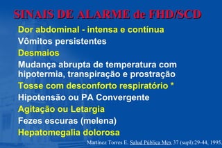 SINAIS DE ALARMESINAIS DE ALARME de FHD/SCDde FHD/SCD
Dor abdominal - intensa e contínua
Vômitos persistentes
Desmaios
Mudança abrupta de temperatura com
hipotermia, transpiração e prostração
Tosse com desconforto respiratório *
Hipotensão ou PA Convergente
Agitação ou Letargia
Fezes escuras (melena)
Hepatomegalia dolorosa
Martínez Torres E. Salud Pública Mex 37 (supl):29-44, 1995.
 