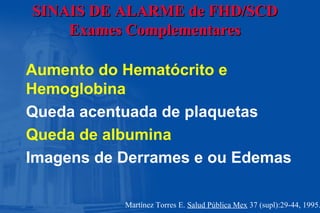 SINAIS DE ALARMESINAIS DE ALARME de FHD/SCDde FHD/SCD
Exames ComplementaresExames Complementares
Aumento do Hematócrito e
Hemoglobina
Queda acentuada de plaquetas
Queda de albumina
Imagens de Derrames e ou Edemas
Martínez Torres E. Salud Pública Mex 37 (supl):29-44, 1995.
 