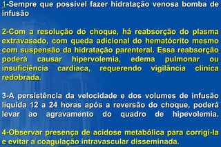 11-Sempre que possível fazer hidratação venosa bomba de-Sempre que possível fazer hidratação venosa bomba de
infusãoinfusão
2-Com a resolução do choque, há reabsorção do plasma2-Com a resolução do choque, há reabsorção do plasma
extravasado, com queda adicional do hematócrito mesmoextravasado, com queda adicional do hematócrito mesmo
com suspensão da hidratação parenteral. Essa reabsorçãocom suspensão da hidratação parenteral. Essa reabsorção
poderá causar hipervolemia, edema pulmonar oupoderá causar hipervolemia, edema pulmonar ou
insuficiência cardíaca, requerendo vigilância clínicainsuficiência cardíaca, requerendo vigilância clínica
redobrada.redobrada.
3-A persistência da velocidade e dos volumes de infusão3-A persistência da velocidade e dos volumes de infusão
líquida 12 a 24 horas após a reversão do choque, poderálíquida 12 a 24 horas após a reversão do choque, poderá
levar ao agravamento do quadro de hipevolemia.levar ao agravamento do quadro de hipevolemia.
4-Observar presença de acidose metabólica para corrigi-la4-Observar presença de acidose metabólica para corrigi-la
e evitar a coagulação intravascular disseminada.e evitar a coagulação intravascular disseminada.
 