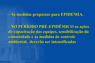 - As medidas propostas para EPIDEMIA.- As medidas propostas para EPIDEMIA.
- NO PERÍODO PRÉ-EPIDÊMICO as ações- NO PERÍODO PRÉ-EPIDÊMICO as ações
de capacitação das equipes, sensibilização dade capacitação das equipes, sensibilização da
comunidade e as medidas de controlecomunidade e as medidas de controle
ambiental, deverão ser intensificadasambiental, deverão ser intensificadas
 