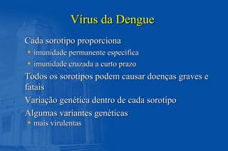 Vírus da DengueVírus da Dengue
Cada sorotipo proporcionaCada sorotipo proporciona
• imunidade permanente específicaimunidade permanente específica
• imunidade cruzada a curto prazoimunidade cruzada a curto prazo
Todos os sorotipos podem causar doenças graves eTodos os sorotipos podem causar doenças graves e
fataisfatais
Variação genética dentro de cada sorotipoVariação genética dentro de cada sorotipo
Algumas variantes genéticasAlgumas variantes genéticas
• mais virulentasmais virulentas
 
