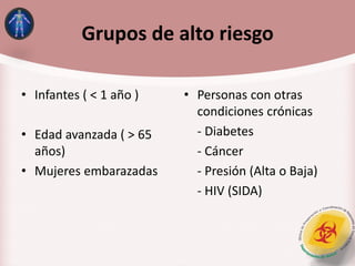 Grupos de alto riesgo
• Infantes ( < 1 año )
• Edad avanzada ( > 65
años)
• Mujeres embarazadas
• Personas con otras
condiciones crónicas
- Diabetes
- Cáncer
- Presión (Alta o Baja)
- HIV (SIDA)
 
