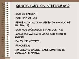 QUAISQUAIS SÃO OSSÃO OS SINTOMAS?SINTOMAS?
•DOR DE CABEÇA;
•DOR NOS OLHOS;
•FEBRE ALTA MUITAS VEZES (PASSANDO DE
40 GRAUS);
•DOR NOS MÚSCULOS E NAS JUNTAS;
•MANCHAS AVERMELHADAS POR TODO O
CORPO;
•FALTA DE APETITE;
•FRAQUEZA;
•EM ALGUNS CASOS, SANGRAMENTO DE
GENGIVA E NARIZ.