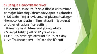 b) Dengue Hemorrhagic fever
Is defined as acute febrile illness with minor
or major bleeding, thrombocytopenia (platelet
≤ 1.0 lakh/mm) & evidence of plasma leakage-
>hemoconcentration (↑hematocrit ) & pleural
or other effusions ( serositis).
Primarily in children and young adults.
Susceptibility ↓ after 12 yrs of age.
DHF, DSS develops arround 3rd to 7th day
+ve Tournquet test – inflate the BP cuff
13
 