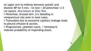 on upper arm to midway between systolic and
diastoic BP for 5 min. +ve test > 20 petechiae/ 2.5
cm square. Also known as Hess Test.
Petechiae, bruised skin ,S/c bleeding in
venipuncture site seen in most cases.
Transudate due to excessive capillary leakage leads
to pleural effusion & ascites.
Progressively ↓platelet count, ↑ hematocrit
indicate probability of impending shock.
14
 