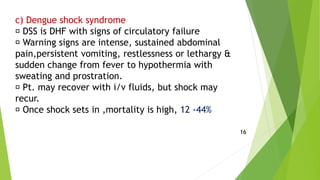 c) Dengue shock syndrome
DSS is DHF with signs of circulatory failure
Warning signs are intense, sustained abdominal
pain,persistent vomiting, restlessness or lethargy &
sudden change from fever to hypothermia with
sweating and prostration.
Pt. may recover with i/v fluids, but shock may
recur.
Once shock sets in ,mortality is high, 12 -44%
16
 