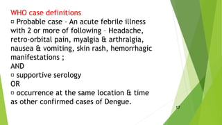 WHO case definitions
Probable case – An acute febrile illness
with 2 or more of following – Headache,
retro-orbital pain, myalgia & arthralgia,
nausea & vomiting, skin rash, hemorrhagic
manifestations ;
AND
supportive serology
OR
occurrence at the same location & time
as other confirmed cases of Dengue.
17
 