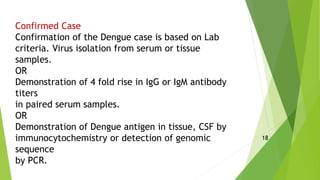 Confirmed Case
Confirmation of the Dengue case is based on Lab
criteria. Virus isolation from serum or tissue
samples.
OR
Demonstration of 4 fold rise in IgG or IgM antibody
titers
in paired serum samples.
OR
Demonstration of Dengue antigen in tissue, CSF by
immunocytochemistry or detection of genomic
sequence
by PCR.
18
 