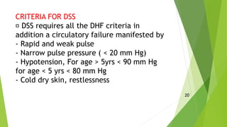 CRITERIA FOR DSS
DSS requires all the DHF criteria in
addition a circulatory failure manifested by
- Rapid and weak pulse
- Narrow pulse pressure ( < 20 mm Hg)
- Hypotension, For age > 5yrs < 90 mm Hg
for age < 5 yrs < 80 mm Hg
- Cold dry skin, restlessness
20
 