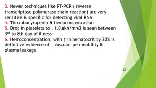 3. Newer techniques like RT-PCR ( reverse
transcriptase polymerase chain reaction) are very
sensitive & specific for detecting viral RNA.
4. Thrombocytopenia & hemoconcentration
5. Drop in platelets to , 1.0lakh/mm3 is seen between
3rd to 8th day of illness
6. Hemoconcentration, with ↑ in hematocrit by 20% is
definitive evidence of ↑ vascular permeability &
plasma leakage
22
 