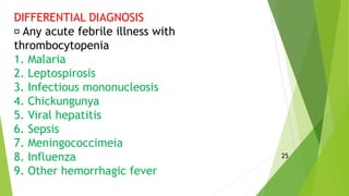 DIFFERENTIAL DIAGNOSIS
Any acute febrile illness with
thrombocytopenia
1. Malaria
2. Leptospirosis
3. Infectious mononucleosis
4. Chickungunya
5. Viral hepatitis
6. Sepsis
7. Meningococcimeia
8. Influenza
9. Other hemorrhagic fever
25
 