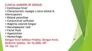 CLINICAL MARKERS OF DENGUE
Continuous fever
Characteristic myalgia ( retro orbital &
interscapular)
Palatal petechiae
Conjunctival suffusion
Magenta colored tongue
Maculopapular rash
Facial flush
Hypotention
Hemorrhage
Dengue fever Adhikari Prabha; Dengue fever,
Medicine Update, Vol 16,2006, API
19- Sep-13
27
 