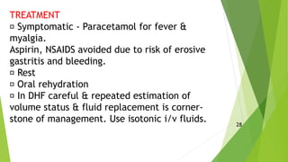 TREATMENT
Symptomatic - Paracetamol for fever &
myalgia.
Aspirin, NSAIDS avoided due to risk of erosive
gastritis and bleeding.
Rest
Oral rehydration
In DHF careful & repeated estimation of
volume status & fluid replacement is corner-
stone of management. Use isotonic i/v fluids. 28
 