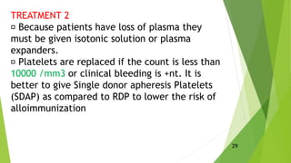 TREATMENT 2
Because patients have loss of plasma they
must be given isotonic solution or plasma
expanders.
Platelets are replaced if the count is less than
10000 /mm3 or clinical bleeding is +nt. It is
better to give Single donor apheresis Platelets
(SDAP) as compared to RDP to lower the risk of
alloimmunization
29
 
