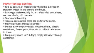 PREVENTION AND CONTROL
It is by control of mosquitoes which live & breed in
stagnant water in and around the house.
Lays eggs preferentially in jars, discarded containers,
coconut shells, old tires etc.
Year round breeding
Tropical regions like India are its favorite zones.
How to prevent mosquito spread?
Do not allow empty vessels, coconut shells, plastic
containers, flower pots, tires etc to collect rain water
in them
Frequently (once in 2-3 days) empty all water storage
containers
31
 