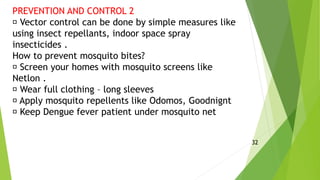 PREVENTION AND CONTROL 2
Vector control can be done by simple measures like
using insect repellants, indoor space spray
insecticides .
How to prevent mosquito bites?
Screen your homes with mosquito screens like
Netlon .
Wear full clothing – long sleeves
Apply mosquito repellents like Odomos, Goodnignt
Keep Dengue fever patient under mosquito net
32
 