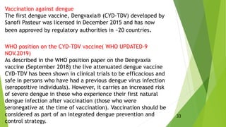 Vaccination against dengue
The first dengue vaccine, Dengvaxia® (CYD-TDV) developed by
Sanofi Pasteur was licensed in December 2015 and has now
been approved by regulatory authorities in ~20 countries.
WHO position on the CYD-TDV vaccine( WHO UPDATED-9
NOV.2019)
As described in the WHO position paper on the Dengvaxia
vaccine (September 2018) the live attenuated dengue vaccine
CYD-TDV has been shown in clinical trials to be efficacious and
safe in persons who have had a previous dengue virus infection
(seropositive individuals). However, it carries an increased risk
of severe dengue in those who experience their first natural
dengue infection after vaccination (those who were
seronegative at the time of vaccination). Vaccination should be
considered as part of an integrated dengue prevention and
control strategy.
33
 