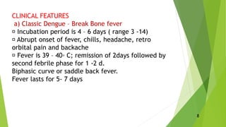 CLINICAL FEATURES
a) Classic Dengue – Break Bone fever
Incubation period is 4 – 6 days ( range 3 -14)
Abrupt onset of fever, chills, headache, retro
orbital pain and backache
Fever is 39 – 40◦ C; remission of 2days followed by
second febrile phase for 1 -2 d.
Biphasic curve or saddle back fever.
Fever lasts for 5- 7 days
8
 