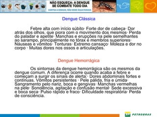Dengue Clássica Febre alta com início súbito· Forte dor de cabeça· Dor atrás dos olhos, que piora com o movimento dos mesmos· Perda do paladar e apetite· Manchas e erupções na pele semelhantes ao sarampo, principalmente no tórax e membros superiores· Náuseas e vômitos· Tonturas· Extremo cansaço· Moleza e dor no corpo · Muitas dores nos ossos e articulações. Dengue Hemorrágica Os sintomas da dengue hemorrágica são os mesmos da dengue comum. A diferença ocorre quando acaba a febre e começam a surgir os sinais de alerta:· Dores abdominais fortes e contínuas. Vômitos persistentes · Pele pálida, fria e úmida· Sangramento pelo nariz, boca e gengivas· Manchas vermelhas na pele· Sonolência, agitação e confusão mental· Sede excessiva e boca seca· Pulso rápido e fraco· Dificuldade respiratória· Perda de consciência. 