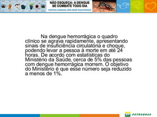 Na dengue hemorrágica o quadro clínico se agrava rapidamente, apresentando sinais de insuficiência circulatória e choque, podendo levar a pessoa à morte em até 24 horas. De acordo com estatísticas do Ministério da Saúde, cerca de 5% das pessoas com dengue hemorrágica morrem. O objetivo do Ministério é que esse número seja reduzido a menos de 1%. 